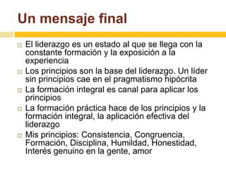 Un mensaje final 
 El liderazgo es un estado al que se llega con la 
constante formación y la exposición a la 
experiencia 
 Los principios son la base del liderazgo. Un líder 
sin principios cae en el pragmatismo hipócrita 
 La formación integral es canal para aplicar los 
principios 
 La formación práctica hace de los principios y la 
formación integral, la aplicación efectiva del 
liderazgo 
 Mis principios: Consistencia, Congruencia, 
Formación, Disciplina, Humildad, Honestidad, 
Interés genuino en la gente, amor 
 