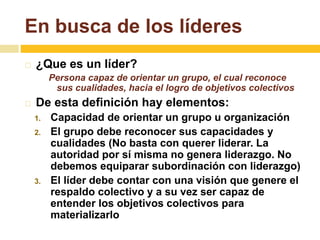 En busca de los líderes 
 ¿Que es un líder? 
Persona capaz de orientar un grupo, el cual reconoce 
sus cualidades, hacia el logro de objetivos colectivos 
 De esta definición hay elementos: 
1. Capacidad de orientar un grupo u organización 
2. El grupo debe reconocer sus capacidades y 
cualidades (No basta con querer liderar. La 
autoridad por sí misma no genera liderazgo. No 
debemos equiparar subordinación con liderazgo) 
3. El líder debe contar con una visión que genere el 
respaldo colectivo y a su vez ser capaz de 
entender los objetivos colectivos para 
materializarlo 
 