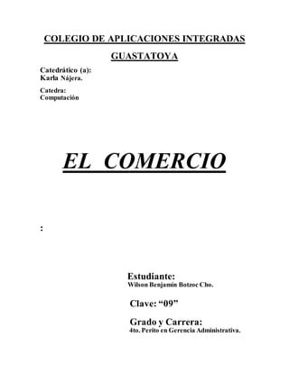 COLEGIO DE APLICACIONES INTEGRADAS 
GUASTATOYA 
Catedrático (a): 
Karla Nájera. 
Catedra: 
Computación 
EL COMERCIO 
: 
Estudiante: 
Wilson Benjamín Botzoc Cho. 
Clave: “09” 
Grado y Carrera: 
4to. Perito en Gerencia Administrativa. 
 