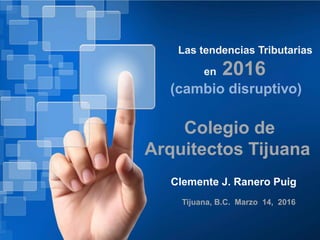 Las tendencias Tributarias
en 2016
(cambio disruptivo)
Clemente J. Ranero Puig
Tijuana, B.C. Marzo 14, 2016
Colegio de
Arquitectos Tijuana
 