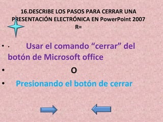16.DESCRIBE LOS PASOS PARA CERRAR UNA PRESENTACIÓN ELECTRÓNICA EN PowerPoint 2007 R= ·           Usar el comando “cerrar” del botón de Microsoft office O      Presionando el botón de cerrar  