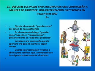 21.  DESCRIBE LOS PASOS PARA INCORPORAR UNA CONTRASEÑA A MANERA DE PROTEGER  UNA PRESENTACIÓN ELECTRÓNICA EN PowerPoint 2007 R= ·         Ejecuta el comando “guardar como” del botón de microsoft office ·         En el cuadro de dialogo “guardar como” haz clic en “herramientas” y posteriormente en “opciones generales” ·         Introduce una contraseña para la apertura y/o para la escritura, según desees. ·         Guarda la presentación y vuelve a abrirla para verificar  que la contraseña se ha asignado correctamente al archivo.   
