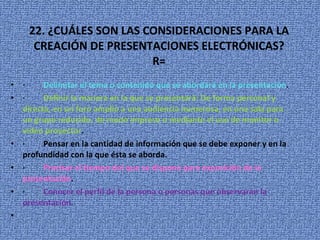 22. ¿CUÁLES SON LAS CONSIDERACIONES PARA LA CREACIÓN DE PRESENTACIONES ELECTRÓNICAS? R= ·          Delimitar el tema o contenido que se abordará en la presentación . ·          Definir la manera en la que se presentará: De forma personal y directa, en un foro amplio a una audiencia numerosa, en una sala para un grupo reducido, de modo impreso o mediante el uso de monitor o video proyector . ·         Pensar en la cantidad de información que se debe exponer y en la profundidad con la que ésta se aborda.  ·          Precisar el tiempo del que se dispone para exposición de la presentación . ·          Conocer el perfil de la persona o personas que observarán la presentación.    