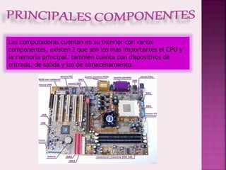 Las computadoras cuentan en su interior con varios
componentes, existen 2 que son los mas importantes el CPU y
la memoria principal, también cuenta con dispositivos de
entrada, de salida y los de almacenamiento.
 