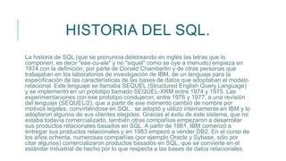 HISTORIA DEL SQL.
La historia de SQL (que se pronuncia deletreando en inglés las letras que lo
componen, es decir "ese-cu-ele" y no "siquel" como se oye a menudo) empieza en
1974 con la definición, por parte de Donald Chamberlin y de otras personas que
trabajaban en los laboratorios de investigación de IBM, de un lenguaje para la
especificación de las características de las bases de datos que adoptaban el modelo
relacional. Este lenguaje se llamaba SEQUEL (Structured English Query Language)
y se implementó en un prototipo llamado SEQUEL-XRM entre 1974 y 1975. Las
experimentaciones con ese prototipo condujeron, entre 1976 y 1977, a una revisión
del lenguaje (SEQUEL/2), que a partir de ese momento cambió de nombre por
motivos legales, convirtiéndose en SQL. se adoptó y utilizó internamente en IBM y lo
adoptaron algunos de sus clientes elegidos. Gracias al éxito de este sistema, que no
estaba todavía comercializado, también otras compañías empezaron a desarrollar
sus productos relacionales basados en SQL. A partir de 1981, IBM comenzó a
entregar sus productos relacionales y en 1983 empezó a vender DB2. En el curso de
los años ochenta, numerosas compañías (por ejemplo Oracle y Sybase, sólo por
citar algunos) comercializaron productos basados en SQL, que se convierte en el
estándar industrial de hecho por lo que respecta a las bases de datos relacionales.
 