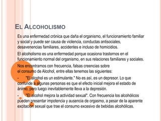 EL ALCOHOLISMO
Es una enfermedad crónica que daña el organismo, el funcionamiento familiar
y social y puede ser causa de violencia, conductas antisociales,
desavenencias familiares, accidentes e incluso de homicidios.
El alcoholismo es una enfermedad porque ocasiona trastornos en el
funcionamiento normal del organismo, en sus relaciones familiares y sociales.
Nos encontramos con frecuencia, falsas creencias sobre
el consumo de Alcohol, entre ellas tenemos las siguientes:
- "El alcohol es un estimulante." No es así, es un depresor. Lo que
confunde a algunas personas es que el efecto inicial mejora el estado de
ánimo, pero luego inevitablemente lleva a la depresión.
- "El alcohol mejora la actividad sexual". Con frecuencia los alcohólicos
pueden presentar impotencia y ausencia de orgasmo, a pesar de la aparente
excitación sexual que trae el consumo excesivo de bebidas alcohólicas.
 