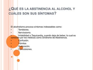 ¿QUÉ ES LA ABSTINENCIA AL ALCOHOL Y
CUÁLES SON SUS SÍNTOMAS?
El alcoholismo provoca síntomas indeseables como:
• Temblores.
• Nerviosismo.
• Irritabilidad o Taquicardia, cuando deja de beber, lo cual es
conocido por los médicos como Síndrome de Abstinencia.
• Confusión.
• Vómitos
• Sudoración.
• Convulsiones.
 
