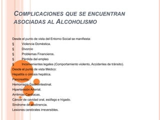 COMPLICACIONES QUE SE ENCUENTRAN
ASOCIADAS AL ALCOHOLISMO
Desde el punto de vista del Entorno Social se manifiesta:
§ Violencia Doméstica.
§ Divorcio
§ Problemas Financieros.
§ Pérdida del empleo
§ Inconvenientes legales (Comportamiento violento, Accidentes de tránsito).
Desde el punto de vista Médico:
Hepatitis o cirrosis hepática.
Pancreatitis.
Hemorragia Gastrointestinal.
Hipertensión Arterial.
Arritmias Cardíacas.
Cáncer de cavidad oral, esófago e hígado.
Sindrome de abstinencia.
Lesiones cerebrales irreversibles.
 