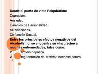 Desde el punto de vista Psiquiátrico:
Depresión.
Ansiedad.
Cambios de Personalidad.
Alucinaciones.
Disfunción Sexual.
Entre los principales efectos negativos del
Alcoholismo, se encuentra su vinculación a
muchas enfermedades, tales como:
Ø Cirrosis hepática.
Ø Degeneración del sistema nervioso central.
 