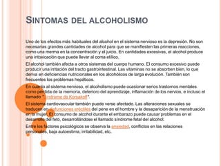 SINTOMAS DEL ALCOHOLISMO
Uno de los efectos más habituales del alcohol en el sistema nervioso es la depresión. No son
necesarias grandes cantidades de alcohol para que se manifiesten las primeras reacciones,
como una merma en la concentración y el juicio. En cantidades excesivas, el alcohol produce
una intoxicación que puede llevar al coma etílico.
El alcohol también afecta a otros sistemas del cuerpo humano. El consumo excesivo puede
producir una irritación del tracto gastrointestinal. Las vitaminas no se absorben bien, lo que
deriva en deficiencias nutricionales en los alcohólicos de larga evolución. También son
frecuentes los problemas hepáticos.
En cuanto al sistema nervioso, el alcoholismo puede ocasionar serios trastornos mentales
como pérdida de la memoria, deterioro del aprendizaje, inflamación de los nervios, e incluso el
llamado "Síndrome de Korsakoff".
El sistema cardiovascular también puede verse afectado. Las alteraciones sexuales se
traducen en disfunciones eréctiles del pene en el hombre y la desaparición de la menstruación
en la mujer. El consumo de alcohol durante el embarazo puede causar problemas en el
desarrollo del feto, desarrollándose el llamado síndrome fetal del alcohol.
Entre los factores psicológicos se observa la ansiedad, conflictos en las relaciones
personales, baja autoestima, irritabilidad, etc.
 
