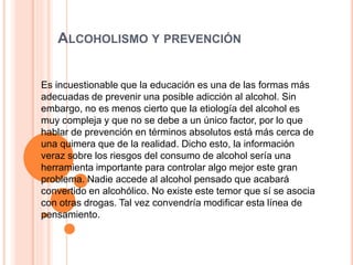 ALCOHOLISMO Y PREVENCIÓN
Es incuestionable que la educación es una de las formas más
adecuadas de prevenir una posible adicción al alcohol. Sin
embargo, no es menos cierto que la etiología del alcohol es
muy compleja y que no se debe a un único factor, por lo que
hablar de prevención en términos absolutos está más cerca de
una quimera que de la realidad. Dicho esto, la información
veraz sobre los riesgos del consumo de alcohol sería una
herramienta importante para controlar algo mejor este gran
problema. Nadie accede al alcohol pensado que acabará
convertido en alcohólico. No existe este temor que sí se asocia
con otras drogas. Tal vez convendría modificar esta línea de
pensamiento.
 