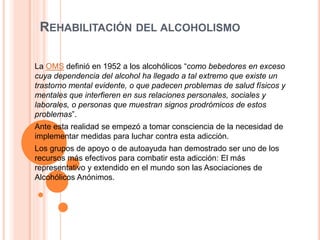 REHABILITACIÓN DEL ALCOHOLISMO
La OMS definió en 1952 a los alcohólicos “como bebedores en exceso
cuya dependencia del alcohol ha llegado a tal extremo que existe un
trastorno mental evidente, o que padecen problemas de salud físicos y
mentales que interfieren en sus relaciones personales, sociales y
laborales, o personas que muestran signos prodrómicos de estos
problemas”.
Ante esta realidad se empezó a tomar consciencia de la necesidad de
implementar medidas para luchar contra esta adicción.
Los grupos de apoyo o de autoayuda han demostrado ser uno de los
recursos más efectivos para combatir esta adicción: El más
representativo y extendido en el mundo son las Asociaciones de
Alcohólicos Anónimos.
 