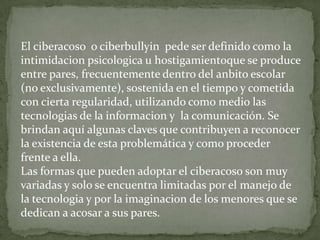 El ciberacoso o ciberbullyin pede ser definido como la
intimidacion psicologica u hostigamientoque se produce
entre pares, frecuentemente dentro del anbito escolar
(no exclusivamente), sostenida en el tiempo y cometida
con cierta regularidad, utilizando como medio las
tecnologias de la informacion y la comunicación. Se
brindan aquí algunas claves que contribuyen a reconocer
la existencia de esta problemática y como proceder
frente a ella.
Las formas que pueden adoptar el ciberacoso son muy
variadas y solo se encuentra limitadas por el manejo de
la tecnologia y por la imaginacion de los menores que se
dedican a acosar a sus pares.

 