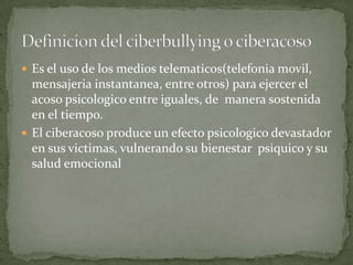 Es el uso de los medios telematicos(telefonia movil,

mensajeria instantanea, entre otros) para ejercer el
acoso psicologico entre iguales, de manera sostenida
en el tiempo.
 El ciberacoso produce un efecto psicologico devastador
en sus victimas, vulnerando su bienestar psiquico y su
salud emocional

 