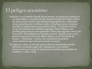 Internet es un medio donde las personas, en parte por preservar
su intimidad, y en parte de las caracteristicas del mismo (falta
de interaccion cara o cara,distancias geograficas y culturales
entre usuarios, etc.) utilizan nicks y muchas veces, inventan
perfiles o caracteristica personales falsas . De hecho mchas
veces los adolecentes tambien agregan datos falsos a sus
perfiles para parecer mas grandes o bien para agradar mas a un
conocido. El problema es cuando usuario decide crear a una
persona que no existe con datos falsos con la finalidad de
acosar y maltratar a otras, sin considerar las graves
concecuencias que este acto puede acarrear.
En algunos casos, el escudo que probee el anonimato puede
favorecer actitudes agrcivas, insistentes y de caracte
amenazante por parte de la persona anonima que puede ser
tambien u niño o niña

 