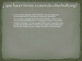  La asociación española PROTEGELES ofrce las siguientes

recomendaciones en caso de ser victima de ciberacoso.
 No conteste a mensajes que traten de intimidar o hacer sentir
mal.con ello probablemente se conseguiria animar al acosador .
 Gardar el mensaje: no tiene porque leerlos ,pero guardalo como
prueba del ostigamiento. Es vital tener registro del insidente en
caso de que busque ayuda o tengas intencion de denunciarlo.

 