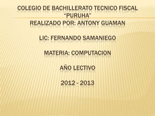 COLEGIO DE BACHILLERATO TECNICO FISCAL
“PURUHA”
REALIZADO POR: ANTONY GUAMAN
LIC: FERNANDO SAMANIEGO
MATERIA: COMPUTACION
AÑO LECTIVO
2012 - 2013
 