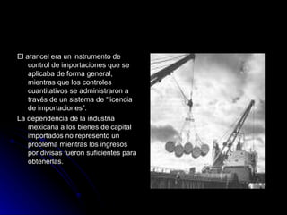 El arancel era un instrumento de control de importaciones que se aplicaba de forma general, mientras que los controles cuantitativos se administraron a través de un sistema de “licencia de importaciones”. La dependencia de la industria mexicana a los bienes de capital importados no represento un problema mientras los ingresos por divisas fueron suficientes para obtenerlas. 