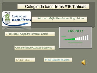 Colegio de bachilleres #16 Tlahuac. Alumno. Mejía Hernández Hugo Isidro. . Prof. Israel Alejandro Pimentel García Contaminación Auditiva (acústica) Grupo:_ 303 11 de Octubre de 2010. 