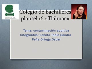 Colegio de bachilleres
plantel 16 «Tláhuac»
Tema: contaminación auditiva
Integrantes: Lobato Tapia Sandra
Peña Ortega Oscar
 