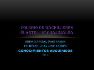COLEGIO DE BACHILLERES
 PLANTEL “8” CUAJIMALPA

   SIMON MARCIAL JUAN RAMON
  FELICIANO JUAN JOSE ANDRES
CONOCIMIENTOS ADQUIRIDOS
             TIC II
 