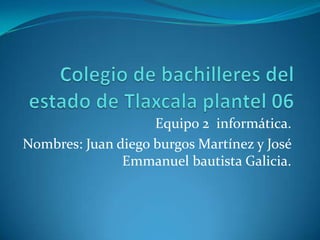 Equipo 2 informática.
Nombres: Juan diego burgos Martínez y José
               Emmanuel bautista Galicia.
 