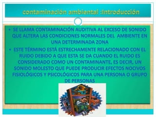     contaminación ambiental :Introducción Se llama contaminación auditiva al exceso de sonido que altera las condiciones normales del  ambiente en una determinada zona ESe llama contaminación auditiva al exceso de sonido que altera las condiciones normales del  ambiente en una determinada zona 
