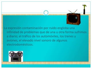 La expresión contaminación por ruido engloba una infinidad de problemas que de una u otra forma sufrimos a diario; el tráfico de los automóviles, los trenes y aviones, el elevado nivel sonoro de algunos electrodomésticos.