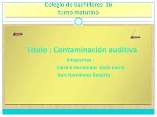 Colegio de bachilleres  16 turno matutino  Titulo : Contaminación auditiva Integrantes :                      Carrillo Hernández  Karla maría               Ruiz Hernández Roberto .  
