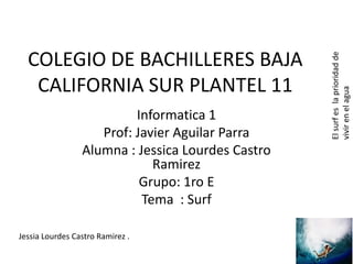 Informatica 1
Prof: Javier Aguilar Parra
Alumna : Jessica Lourdes Castro
Ramirez
Grupo: 1ro E
Tema : Surf
Jessia Lourdes Castro Ramirez .

El surf es la prioridad de
vivir en el agua

COLEGIO DE BACHILLERES BAJA
CALIFORNIA SUR PLANTEL 11

 