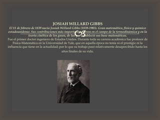 
JOSIAH WILLARD GIBBS
El 11 de febrero de 1839 nacía Josiah Willard Gibbs (1839-1903). Gran matemático, físico y químico
estadounidense. Sus contribuciones más importantes fueron en el campo de la termodinámica y en la
teoría cinética de los gases, de las que estableció sus base matemáticas.
Fue el primer doctor ingeniero de Estados Unidos. Durante toda su carrera académica fue profesor de
Física-Matemática en la Universidad de Yale, que en aquella época no tenía ni el prestigio ni la
influencia que tiene en la actualidad; por lo que su trabajo pasó relativamente desapercibido hasta los
años finales de su vida.
 