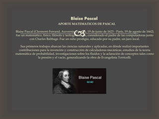 
Blaise Pascal
APORTE MATEMATICOS DE PASCAL
Blaise Pascal (Clermont-Ferrand, Auvernia, Francia, 19 de junio de 1623 - París, 19 de agosto de 1662)
fue un matemático, físico, filósofo y teólogo francés, considerado el padre de las computadoras junto
con Charles Babbage. Fue un niño prodigio, educado por su padre, un juez local.
Sus primeros trabajos abarcan las ciencias naturales y aplicadas, en dónde realizó importantes
contribuciones para la invención y construcción de calculadoras mecánicas, estudios de la teoría
matemática de probabilidad, investigaciones sobre los fluidos y la aclaración de conceptos tales como
la presión y el vacío, generalizando la obra de Evangelista Torricelli.
 