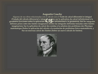 
Augustin Cauchy
Algunas de sus obras relacionadas con el cálculo son el Traité de calcul diferentiel et integral
(Tratado del cálculo diferencial e integral), Leçons sur la aplication du calcul infinitesimal á la
géometrie (Lecciones sobre la aplicación del cálculo infinitesimal a la geometría), Sur les integrales
definies prises entre des limites imaginaires (Sobre las integrales definidas tomadas entre límites
imaginarios), Sur la aplication du calcul des residus á la solution des problèmes des Physique
matématique (Sobre la aplicación del cálculo a la resolución de problemas físico-matemáticos), y
Sur un nouveau calcul des limites (Sobre un nuevo cálculo de límites).
 