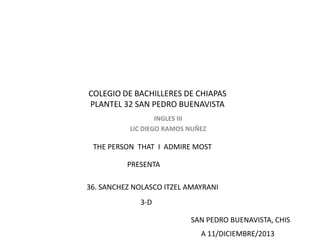 COLEGIO DE BACHILLERES DE CHIAPAS
PLANTEL 32 SAN PEDRO BUENAVISTA
INGLES III
LIC DIEGO RAMOS NUÑEZ

THE PERSON THAT I ADMIRE MOST
PRESENTA
36. SANCHEZ NOLASCO ITZEL AMAYRANI
3-D
SAN PEDRO BUENAVISTA, CHIS
A 11/DICIEMBRE/2013

 