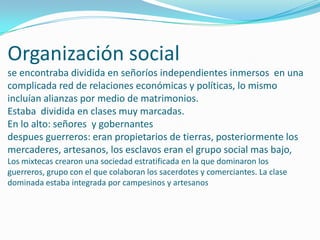 Organización social se encontraba dividida en señoríos independientes inmersos  en una complicada red de relaciones económicas y políticas, lo mismo incluían alianzas por medio de matrimonios.Estaba  dividida en clases muy marcadas.En lo alto: señores  y gobernantes despues guerreros: eran propietarios de tierras, posteriormente los mercaderes, artesanos, los esclavos eran el grupo social mas bajo,Los mixtecas crearon una sociedad estratificada en la que dominaron los guerreros, grupo con el que colaboran los sacerdotes y comerciantes. La clase dominada estaba integrada por campesinos y artesanos