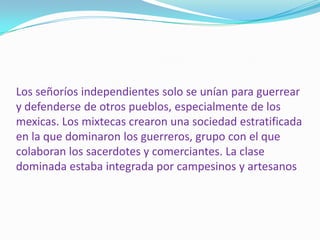 Los señoríos independientes solo se unían para guerrear y defenderse de otros pueblos, especialmente de los mexicas. Los mixtecas crearon una sociedad estratificada en la que dominaron los guerreros, grupo con el que colaboran los sacerdotes y comerciantes. La clase dominada estaba integrada por campesinos y artesanos