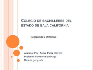 COLEGIO DE BACHILLERES DEL
ESTADO DE BAJA CALIFORNIA

Conociendo la atmosfera

Alumno: Paul Andre Perez Herrera
Profesor: humberto larrinaga
Materia geografia

 