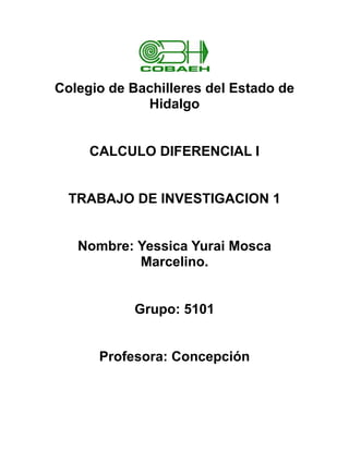 Colegio de Bachilleres del Estado de
             Hidalgo


     CALCULO DIFERENCIAL I


  TRABAJO DE INVESTIGACION 1


   Nombre: Yessica Yurai Mosca
           Marcelino.


            Grupo: 5101


      Profesora: Concepción
 