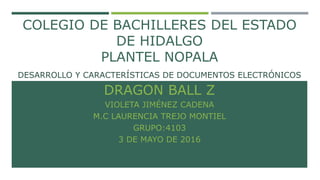 COLEGIO DE BACHILLERES DEL ESTADO
DE HIDALGO
PLANTEL NOPALA
DESARROLLO Y CARACTERÍSTICAS DE DOCUMENTOS ELECTRÓNICOS
DRAGON BALL Z
VIOLETA JIMÉNEZ CADENA
M.C LAURENCIA TREJO MONTIEL
GRUPO:4103
3 DE MAYO DE 2016
 