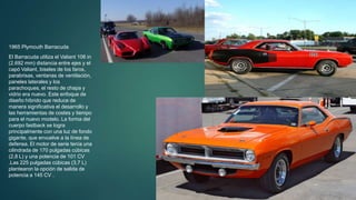 1965 Plymouth Barracuda
El Barracuda utiliza el Valiant 106 in
(2.692 mm) distancia entre ejes y el
capó Valiant, biseles de los faros,
parabrisas, ventanas de ventilación,
paneles laterales y los
parachoques, el resto de chapa y
vidrio era nuevo. Este enfoque de
diseño híbrido que reduce de
manera significativa el desarrollo y
las herramientas de costes y tiempo
para el nuevo modelo. La forma del
cuerpo fastback se logra
principalmente con una luz de fondo
gigante, que envuelve a la línea de
defensa. El motor de serie tenía una
cilindrada de 170 pulgadas cúbicas
(2,8 L) y una potencia de 101 CV
.Las 225 pulgadas cúbicas (3,7 L)
plantearon la opción de salida de
potencia a 145 CV .
 