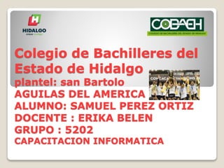 Colegio de Bachilleres del
Estado de Hidalgo
plantel: san Bartolo
AGUILAS DEL AMERICA
ALUMNO: SAMUEL PEREZ ORTIZ
DOCENTE : ERIKA BELEN
GRUPO : 5202
CAPACITACION INFORMATICA
 