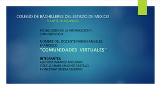 COLEGIO DE BACHILLERES DEL ESTADO DE MEXICO
PLANTEL 58 JIQUIPILCO
TECNOLOGIAS DE LA INFORMACION Y
COMUNICACIÓN
NOMBRE DEL DOCENTE:FABIAN ANGELES
FRANCISCO
“COMUNIDADES VIRTUALES”
INTEGRANTES:
ALONDRA RAMIREZ APOLONIO
CITLALLI ANAHI SANCHEZ CASTILLO
MONCERRAT RIVERA CEFERINO
 