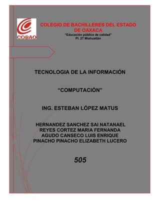 COLEGIO DE BACHILLERES DEL ESTADO
DE OAXACA
“Educación pública de calidad”
Pl. 27 Miahuatlán
TECNOLOGIA DE LA INFORMACIÓN
“COMPUTACIÓN”
ING. ESTEBAN LÓPEZ MATUS
HERNANDEZ SANCHEZ SAI NATANAEL
REYES CORTEZ MARIA FERNANDA
AGUDO CANSECO LUIS ENRIQUE
PINACHO PINACHO ELIZABETH LUCERO
505
 