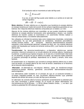 FISICA II
Victor Manuel Castillo Marinez
Grupo: 437
Física II
Bloque 4: Relacionas la electricidad con el magnetismo
Si el conductor está en movimiento el valor del flujo será:
A su vez, el valor del flujo puede variar debido a un cambio en el valor del
campo magnético:
Motor eléctrico: El motor eléctrico es un dispositivo que transforma la energía eléctrica
en energía mecánica por medio de la acción de los campos magnéticos generados en sus
bobinas. Son máquinas eléctricas rotatorias compuestas por un estator y un rotor.
Algunos de los motores eléctricos son reversibles, ya que pueden transformar energía
mecánica en energía eléctrica funcionando como generadores o dinamo. Los motores
eléctricos de tracción usados en locomotoras o en automóviles híbridos realizan a
menudo ambas tareas, si se diseñan adecuadamente.
Son utilizados en infinidad de sectores tales como instalaciones industriales, comerciales
y particulares. Su uso está generalizado en ventiladores, vibradores para teléfonos
móviles, bombas, medios de transporte eléctricos, electrodomésticos, esmeriles
angulares y otras herramientas eléctricas, unidades de disco, etc. Los motores eléctricos
pueden ser impulsados por fuentes de corriente continua (DC), y por fuentes de corriente
alterna (AC).
Transformador: Se denomina transformador a un dispositivo eléctrico que permite
aumentar o disminuir la tensión en un circuito eléctrico de corriente alterna, manteniendo
la potencia. La potencia que ingresa al equipo, en el caso de un transformador ideal (esto
es, sin pérdidas), es igual a la que se obtiene a la salida. Las máquinas reales presentan
un pequeño porcentaje de pérdidas, dependiendo de su diseño y tamaño, entre otros
factores.
El transformador es un dispositivo que convierte la energía eléctrica alterna de un cierto
nivel de tensión, en energía alterna de otro nivel de tensión, basándose en el fenómeno
de la inducción electromagnética.
Alternador: Un alternador es una máquina eléctrica, capaz de transformar energía
mecánica en energía eléctrica, generando una corriente alternamediante inducción
electromagnética.
Los alternadores están fundados en el principio de que en un conductor sometido a
un campo magnético variable se crea una tensión eléctrica inducida cuya polaridad
depende del sentido del campo y el valor del flujo que lo atraviesa.
Un alternador de corriente alterna funciona cambiando constantemente la polaridad para
que haya movimiento y genere energía. En el mundo se utilizan alternadores con
una frecuencia de 50 Hz (Europa,.. ) o 60 Hz (Brasil, Estados Unidos, ...), es decir, que
cambia su polaridad 50 o 60 veces por segundo.
 