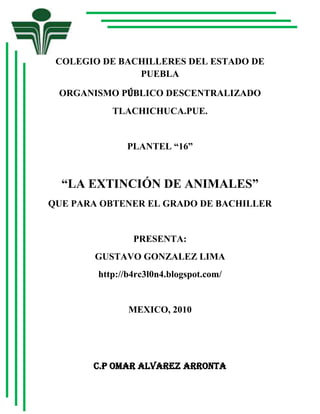 -813435-699770COLEGIO DE BACHILLERES DEL ESTADO DE PUEBLA<br />ORGANISMO PÚBLICO DESCENTRALIZADO<br />TLACHICHUCA.PUE.<br />PLANTEL “16”<br />“LA EXTINCIÓN DE ANIMALES”<br />QUE PARA OBTENER EL GRADO DE BACHILLER<br />PRESENTA:<br />GUSTAVO GONZALEZ LIMA<br />http://b4rc3l0n4.blogspot.com/<br />MEXICO, 2010<br />C.P OMAR ALVAREZ ARRONTA<br />DIRECTOR GENERAL<br />ASESOR:<br />M.E.S Benjamín Sánchez Morales<br />ELABORO:<br />Gustavo González lima<br />DEDICATORIA<br />A: MIS PROFESORES POR  SUS VALIOSOS CONOCIMIENTOS ADQUIRIDOSA: DIOS, POR SER MI PRINCIPAL GUÍA, PORDARME LA FUERZA NECESARIA PARA SALIRADELANTE Y LOGRAR  LO QUE ME PROPONGO A: MIS PADRES POR ABERME APOLLADO EN LAS BUENAS Y EN LAS MALAS Y EN LAS DECISISIONES QUE HE TOMADO DURANTE ESTOS TRES AÑOS DE BACHILLERATO INTRODUCCION<br />LA EXTINCIÓN DE ANÍMALES ES UNES LA DESAPARICIÓN DE TODOS LOS MIEMBROS DE UNA ESPECIE O UN GRUPO DE TAXONES. SE CONSIDERA EXTINTA A UNA ESPECIE A PARTIR DEL INSTANTE EN QUE MUERE EL ÚLTIMO INDIVIDUO DE ÉSTA. DEBIDO A QUE SU RANGO DE DISTRIBUCIÓN POTENCIAL PUEDE SER MUY GRANDE, DETERMINAR ESE MOMENTO PUEDE SER DIFICULTOSO, POR LO QUE USUALMENTE SE HACE EN RETROSPECTIVA <br />AVANCE:<br /> EN ESTE TRABAJO SE ENCUENTRE ALGUNOS DATOS DEL PORQUE LOS ANIMALES SE ESTAN EXTINGUIENDO ESTA INFORMACION SE ENCUNTRA A CONTINUACION Y TAMBIEN SE ENCUNTRAN ALGUNAS GRAFICAS DONDE SE ANALIZA CUAL ES LA PRINCIPAL CAUSA DE  LA EXTINCION DE ANIMALES DONDE SE LE PREGUNTARON A PERSONAS ALGUNAS PREGUNTAS<br />EN EL CAPITULO I<br /> SE ENCONTRARA INFORMAION SOBRE EL INICIO DEL TEMA SU PLANTEAMIENTO, DEL PROBLEMA Y EL ASUNTO,   SU DESCRIPCION DE MEXICO CULES SON SUS SERVICIOS ETC.<br />EN EL CAPITULO II <br />SE ENCONTRARA INFORMACION SOBRE ALGUNOS TEMAS RELACINADOS CON LA EXTINCION DE ANIMALES  LO QUE DICE EL AUTOR DE CADA TEMA Y UNA OPINION ETC.<br /> CAPITULO III<br />SE ENCONTRARA INFORMACION SOBRE CUALES SON LAS CAUSAS DE LA EXTINCION Y CUL ES SU VARIABLE DEPENDIENTE CUALES SON LAS ALGUNAS CAUSAS DE LA EXTINCION  DE LOS  ANIMALES Y UNA ENCUESTA SOBRE QUE OPINAN LAS PERSONAS SOBRE LA EXTINCION<br />CAPITULO IV<br />EN ESTE CAPITULO SE ENCUNTRA ALGUNAS GRAFICAS SOBRE LO QUE OPINA LAS PERSONAS SOBRE LA EXTINCIÓN DE ANIMALES<br />CAPITULO V<br />EN ESTE CAPITULO SE ENCUNTRA UNA PROPUESTA PARA  LA EXTINCION DE ANIMALES O UNA SOLUCION PARA QUE YA NO SE EXTINGAN LOS ANIMALES<br />INDICE<br />INTRODUCCION<br />CAPITULOI PLANTEAMIENTO DEL PROBLEMA<br />DESCRIPCION  __________________________________________________________<br />CONTEXTO______________________________________________________________<br />DELIMITACION___________________________________________________________<br />CAUSAS Y EFECTOS_____________________________________________________<br />PLANTEAMIENTO DEL PROBLEMA_________________________________________<br />CAPITULO II<br />MARCO TEORICO<br />2.1 ECONOMÍA____________________________________________________<br />2.1.1 ECONOMÍA EN MÉXICO_______________________________________________<br />2.2 PROBLEMAS ECONOMICOS____________________________________________<br />2.2.1 TIPOS DE PROBLEMAS ECONOMICOS EN MEXICO_______________________<br />2.3 DEFORESTACION_____________________________________________________<br />2.3.1 MADERA___________________________________________________________<br />2.3.2 UTILIDAD DE LA MADERA_____________________________________________<br />2.4 CONTAMINACION_____________________________________________________<br />2.4.1 CAUSAS DE LA CONTAMINACION______________________________________<br />2.4.2 CAUSAS DE LA CONTAMINACION DEL AIRE_____________________________<br />2.5 PIELES DE ANIMALES_________________________________________________<br />2.5.1 UTILIDAD DE LAS PIELES_____________________________________________<br />2.6 TRAFICO ILEGAL______________________________________________________<br />2.6.1 PRINCIPALES ESPECIES QUE TRAFICAN_______________________________<br />2.7 CAZA DE ANIMALES___________________________________________________<br />2.8 ANIMALES EN PELIGRO DE EXTINCION__________________________________<br />CAPITULO III<br />DISEÑO DE LA INVESTIGACION<br />3.1  Planteamiento del problema _____________________________________________<br /> 3.1.1  HIPÓTESIS___________________________________________________________<br /> 3.1.2  DISCRIMINACIÓN DE VARIABLES _________________________________________<br />3.1.3   INDICADORES________________________________________________________<br />3.4INSTRUMENTO DE RELACIÓN DE DATOS______________________________________<br />CAPITULO IV<br />REPORTE DE EJECUCION<br />4.1  INFORME______________________________________________________________<br /> 4.1.1 BASE DE DATOS ______________________________________________________<br />4.2   INTERPRETACIÓN DE  RESULTADOS  GUÍA DE OBSERVACION____________________<br />4.2.1 INTERPRETACIÓN DE  RESULTADOS  CUESTIONARIO_________________________<br />4.3   VALIDAD DE HIPÓTESIS__________________________________________________<br />CAPITULO V<br />5.1PROPUESTA_____________________________________________________________<br />5.2CONCLUSIÓN____________________________________________________________<br />5.3 ANEXOS_______________________________________________________________<br />CAPITULO I<br />PLANTEAMIENTO DEL PROBLEMA<br />ASUNTO: Animales en peligro de extinción en México<br />La extinción es  la desaparición de diferentes especies  de animales por la caza, comercialización, tráfico ilegal etc.<br />CONTEXTO:<br />México es una república federal de 31 estados y un Distrito Federal, localizada en América del Norte. Colinda al norte con los Estados Unidos de América y al sureste con Guatemala y Belice. La constitución vigente, promulgada en 1917, establece el nombre oficial como los Estados Unidos Mexicanos. Es el país con la mayor población hispanoparlante del mundo y actualmente tiene más de 103,2 millones de habitantes. Desde su conformación como Estado federal, el nombre oficial del país de los Estados Unidos Mexicanos, aunque la constitución vigente promulgada en 1824 usaba indistintamente las expresiones Nación Mexicana y Estados Unidos Mexicanos. La constitución vigente promulgada en 1857 hace oficial el uso del nombre República Mexicana y Estados Unidos Mexicanos. <br />Según el INEGI en el informe, con las estadísticas más recientes, que envía cada año con motivo de la celebración del Día mundial de la Población este 11 de julio, la población mexicana ya rebasa los 106.7 millones de habitantes de los cuales el 50.8% son mujeres y 49.2% son hombres, ocupando así el número 11 a nivel mundial y tercero del continente americano.<br />El estudio además dice que en 2008 sólo 8 entidades concentran a la mitad de la población con las siguientes cifras:<br />Estado de México: 14,6 millones. <br />Distrito Federal: 8.8 millones. <br />Veracruz: 7.3 millones. <br />Jalisco: 7 millones. <br />Puebla: 5.6 millones. <br />Guanajuato: 5 millones. <br />Chiapas: 4.5 millones. <br />Nuevo León: 4.4 millones.<br />Mientras que las menos pobladas son:<br />Baja California Sur: 552 mil. <br />Colima: 593 mil.  PAGE    MERGEFORMAT 7<br />Nayarit: 967 mil.<br />El Distrito Federal es el que mayor densidad de población a nivel nacional tiene con 5 mil 871 habitantes por km² en contraste con Baja California Sur que se mantiene con la menor al tener tan sólo 7 habitantes por km². En promedio el país cuenta con 53 habitantes por km².<br />SERVICIOS DE SALUD <br /> En este artículo se analizan los servicios de salud en México, su evolución, cobertura y distribución, desde el punto de vista de su historicidad y algunos procesos de diferenciación social y espacial de derechohabientes y usuarios de la infraestructura de salud. Se trastocan temas considerados fundamentales en el análisis de los servicios de salud, como su concentración urbana y el acceso diferenciado para grupos sociales y diferentes generaciones de usuarios. <br />Esta perspectiva busca interrelacionar el análisis de los procesos de inclusión y exclusión social, la perspectiva temporal del análisis demográfico y la perspectiva espacial de la distribución poblacional y de la infraestructura y servicios. Aunque los indicadores utilizados en este artículo son muy crudos y generales, el artículo busca apuntar hacia la necesidad de producir nuevos indicadores para las políticas públicas, que tomen en cuenta la complejidad social, temporal <br />Actualmente el sistema de seguridad social mexicano sigue dividido en IMSS, para trabajadores formales de empresas privadas, y el ISSSTE, para trabajadores de empresas Los derechohabientes capitalinos se distribuyen principalmente en el IMSS (cerca de 40%, menor que el promedio nacional) e ISSSTE (cerca de 14%, mayor que el promedio nacional). Además en la ciudad se concentran los servicios del PEMEX, Ejército, Marina, los servicios privados y de la Secretaría de Salud, que incluyen los servicios descentralizados administrados por el gobierno del DF (SSADF), servicios centralizados (SSA) y los Institutos Nacionales de Salud, vinculados a la universidad y dedicados a la investigación. Cada uno de estos servicios presenta subprogramas con gestores, cobertura y accesibilidad diferenciada. Por ejemplo, en la Ciudad de México la Secretaría de Salud ha descentralizado 31 hospitales, pero los 17 Institutos Nacionales de Salud y más 4 hospitales generales siguen bajo la administración federal<br />SERVICIOS DE EDUCACION<br />El sistema está compuesto por seis niveles educativos: inicial, preescolar, primaria, secundaria, media superior (bachilleratos y profesional media) y superior (licenciatura y posgrado).<br />La educación inicial proporciona educación y asistencia a los niños de 45 días a 5 años 11 meses de edad, hijos de madres trabajadoras. Esta educación se da en los Centros de Desarrollo Infantil (CENDI) y en numerosos centros privados de atención infantil inicial o ‘maternal’. La educación inicial no es obligaLa educación primaria es de carácter obligatorio por mandato constitucional. Se imparte a niños y adultos. La primaria para niños la cursan en seis años (seis grados) los niños en edad escolar, es decir, que tienen de 6 a 12 años y se imparte en los medios urbano y rural. Se divide en tres servicios: general, bilingüe-bicultural y cursos comunitarios.<br />La educación secundaria es obligatoria y se imparte en los siguientes servicios: general, para trabajadores, telesecundaria, técnica y abierta; a excepción de la abierta, todos los demás servicios componen la secundaria escolarizada. La secundaria se proporciona en tres años a la población de 12 a 16 años de edad. Las personas mayores de 16 años pueden estudiar en la secundaria para trabajadores o en la modalidad abierta. <br />La capacitación para el trabajo prepara a los estudiantes para que se incorporen a la actividad productiva. Se realiza después de concluir la primaria y tiene una duración de uno a cuatro años, según la capacitación de que se trate; prepara al alumno en especialidades industriales, agropecuarias, comerciales y de servicios. No equivale a la educación secundaria y los estudios no permiten a los alumnos ingresar al bachillerato.<br />El nivel medio superior comprende tres tipos de educación: propedéutica (bachillerato general), propedéutica-terminal (bachillerato especializado o tecnológico) y terminal (profesional medio). Los dos primeros se imparten en las modalidades escolarizada y abierta. La modalidad escolarizada atiende generalmente a la población de 16 a 19 años de edad que haya obtenido el certificado de secundaria.<br />La educación superior es el máximo nivel de estudios. Comprende licenciatura y posgrado en educación normal, universitaria y tecnológica. Para cursar la licenciatura y la Normal debe concluirse el bachillerato o sus equivalentes; para cursar estudios de maestría es indispensable la licenciatura; para cursar estudios de doctorado, es necesario tener el grado de maestría o méritos académicos equivalentes. En general, los estudios de licenciatura tienen una duración de cuatro a cinco años, organizados en periodos semestrales<br />CARRETERAS<br />Principales carreteras y autopistas de México <br />Carretera Federal 1: Tijuana, BC - Rosarito, BC - San Quintín, BC - Cabo San Lucas, BCS <br />Carretera Federal 1D: Tijuana, BC - Ensenada, BC; San José Viejo, BCS - Cabo San Lucas, BCS <br />Carretera Federal 2: Tijuana, BC - El Porvenir, CHIH; Ciudad Acuña, COAH - Playa Lauro Villar, TAMPS <br />Carretera Federal 2D: Tijuana, BC - La Rumorosa, BC; Rio Bravo, TAMPS - Carretera Federal 2, TAMPS20]]: Guachochi, CHIH - Carretera Federal 24, CHIH <br />Carretera Federal 3: Ensenada, BC - El Sauzal, BC - Tácate, BC - El Chinero, BC <br />Carretera Federal 4: Ocoyoacac, MEX - Malinalco, MEX <br />Carretera Federal 5: Mexicali, BC - Puertecitos, BC <br />Carretera Federal 15: México, DF-Nogales, SON <br />Carretera Federal 22: San Carlos, BCS - Ciudad Constitución, BCS <br />Carretera Federal 23: Guachochi, CHIH - Basaseachic, CHIH; Guanaceví, DGO – San Francisco del Mezquital, DGO; Fresnillo, ZAC - Chapala, JAL <br />Carretera Federal 24: Nuevo Palomas, CHIH – Guadalupe y Calvo, CHIH; Tameapa, SIN - Pericos, SIN <br />Carretera Federal 26: Aguascalientes, AGS, AGS - Loreto, ZAC <br />Carretera Federal 28: San Salvador el Seco, PUE - Azumbilla, PUE <br />Carretera Federal 29: Ciudad Acuña, COAH - Villa Unión, COAH <br />Carretera Federal 30: El Palmito, DGO - Sabinas Hidalgo, NL; Parás, NL - Linares, NL <br />Carretera Federal 34: San Antonio, DGO - Cautillos, DGO <br />Carretera Federal 35: China - Montémoselos, NL ; Santa Rosa, JAL - Zamora, MICH <br />Carretera Federal 37: León, GTO - Playa Azul, MICH <br />Carretera Federal 40: Mazatlán, SIN - Reynosa, TAMPS <br />Carretera Federal 40D: Carretera Federal 15D, SIN - Carretera Estatal Sinaloa 1, SIN; El Salto, Durango, DGO - Reynosa, TAMPS <br />Carretera Federal 41: Quiroga, MICH - Tacámbaro de Cobayos, MICH <br />Carretera Federal 43: Salamanca, GTO - Morelia, MICH <br />Carretera Federal 44: Fresnillo, ZAC - Valparaíso; Guadalajara, JAL - Chápala , Tipos de Actividades Económicas<br />Dentro de cualquier comunidad humana se haya una división del trabajo, que beneficia a todos sus integrantes. Existen tres tipos de actividad económica: la primaria, la secundaria y la terciaria.<br />Según la Hipótesis de los tres sectores, cuanto más avanzada o desarrollada es una economía, más peso tiene el sector terciario y menos el sector primario. La actividad económica se diferencia del acto económico.<br />Actividades económicas primarias<br />Son aquellas que se dedican puramente a la extracción de los recursos naturales, ya sea para el consumo o para la comercialización.<br />Están clasificadas como primarias: la agricultura, la ganadería, la producción de madera y pesca comercial, la minería, etc.<br />Actividades económicas secundarias<br />Es el conjunto de actividades que implican transformación de alimentos y materias primas a través de los más variados procesos productivos. Normalmente se incluyen en este sector siderurgia, las industrias mecánicas, la química, la textil, la producción de bienes de consumo, el hardware informático, etc. La construcción, aunque se considera sector secundario, suele contabilizarse aparte pues, su importancia le confiere entidad propia. Un 0,25% de la población española trabaja en este sector<br />Actividades económicas terciarias<br />Gracias a estas actividades, la población humana encuentra comodidad y bienestar. Consisten básicamente en la prestación de algún servicio, la comunicación o el turismo.<br />Tan solo en México, el 54 % de la población se dedica a las actividades económicas terciarias. Pero, existe por importancia, en el seno de este sector, una division importante: Actividades económicas financieras.<br />Actividades económicas terciarias<br />Gracias a estas actividades, la población humana encuentra comodidad y bienestar. Consisten básicamente en la prestación de algún servicio, la comunicación o el turismo.<br />Tan solo en México, el 54 % de la población se dedica a las actividades económicas terciarias. Pero, existe por importancia, en el seno de este sector, una división importante: Actividades económicas financieras<br />Las actividades económicas primarias son todas aquellas que consiste en extraer recursos naturales o como lo conoce la mayoría del mundo, materias primas. Ejs. De estas son:pescaexplotación forestalmineríaagriculturaganaderíaextracción de petróleolas actividades secundarias transforman materias primas en productos elaborados. Ejs. De estas son:la industria como son:alimenticiadel calzadotextiltabacalera, y otraslas actividades terciarias son principalmente de servicios para las personas. Ejs. De estas son:servicios públicos, como:teléfonodrenajeelectricidad, el turismolos negocios                      <br />DELIMITACION<br />En el estado de México se  ha observado que los diferentes tipos de especies se han ido extinguiendo por medio de la caza, comercialización, trafico ilegal etc., en los últimos 10 años en los bosques de México.<br />ARBOL DE CAUSAS Y EFECTOS<br />TalaContaminaciónDeforestaciónComercializaciónTrafico ilegalCazaUrbanización<br />ExtinciónDisminución de especiesDeshielo de glaciaresDesequilibrio del medio ambientePerdida de diversidad<br />¿EXISTE RELACIÓN ENTRE LA CAZA DE ANIMALES CON LA DISMINUCIÓN DE ESPECIES?<br />CAPITULO II<br />MARCO TEORICO<br />1.1 Economía<br />Para (Mark Skousen,) la economía  se traduce por casa en el sentido de patrimonio y νέμεωιν, administrar) es la ciencia social que estudia las relaciones sociales que tienen que ver con los procesos de producción, intercambio, distribución y consumo de bienes y servicios, entendidos estos como medios de satisfacción de necesidades humanas y resultado individual y colectivo de la sociedad. Otras doctrinas ayudan a avanzar en este estudio: la psicología y la filosofía intentan explicar cómo se determinan los objetivos, la historia registra el cambio de objetivos en el tiempo, la sociología interpreta el comportamiento humano en un contexto social y la ciencia política explica las relaciones de poder que intervienen en los procesos económicos.<br />La literatura económica puede dividirse en dos grandes campos: la microeconomía y la macroeconomía. La microeconomía estudia el comportamiento individual de los agentes económicos, principalmente las empresas y los consumidores. La microeconomía explica cómo se determinan variables como los precios de bienes y servicios, el nivel de salarios, el margen de beneficios y las variaciones de las rentas. Los agentes tomarán decisiones intentando obtener la máxima satisfacción posible, es decir, maximizar su utilidad. La macroeconomía analiza las variables agregadas, como la producción nacional total, la producción, el desempleo, la balanza de pagos, la tasa de inflación y los salarios, comprendiendo los problemas relativos al nivel de empleo y al índice de producción o renta de un país.<br />Opinión:  yo entendí  que la economía es la ciencia social que estudia las relaciones sociales que tienen que ver con los procesos de producción, intercambio, distribución y consumo de bienes y servicios, entendidos estos como medios de satisfacción de necesidades humanas.<br />1.1.2 Economía en México<br />Según (miguel de la Madrid hurtado)México tiene una economía de libre mercado orientada a las exportaciones. Es la 1ª más grande de América Latina, y es la 3ª economía en tamaño de toda América después de la de los Estados Unidos y Canadá que también le supera en América Latina. Además, es integrante de BRIMCs (Brasil, Rusia, India, México y China), países considerados superpotencias emergentes. Según datos del FMI, en 2006 el Producto interior bruto, medido en paridad de poder adquisitivo superior al billón de dólares, convirtió a la economía mexicana en la 13ª más grande del mundo —aunque en 2001 había sido la novena[13] —. Además, se ha establecido como un país de renta media alta. Desde la crisis de 1994 las administraciones presidenciales han mejorado los cimientos macroeconómicos. La nación no fue influida por las crisis sudamericanas y ha mantenido tasas de crecimiento positivas, aunque bajas, después del estancamiento económico del 2001. Las corporaciones Moody's y Fiché IBCA le han otorgado grados de inversión a la deuda soberana de México. A pesar de su estabilidad macroeconómica que ha reducido la inflación y las tasas de interés a mínimos históricos y que ha incrementado el ingreso per cápita, existen grandes brechas entre ricos y pobres, los estados del norte y los del sur, y entre la población urbana y rural.[14] Algunos de los retos del gobierno siguen siendo mejorar la infraestructura, modernizar el sistema tributario y las leyes laborales así como reducir la desigualdad del ingreso.<br />La economía contiene una mezcla de industrias y sistemas agrícolas modernos y antiguos, ambos dominados cada vez más por el sector privado. Los gobiernos recientes han expandido la competencia en puertos marítimos, telecomunicaciones, la generación de la electricidad, la distribución del gas natural para modernizar la infraestructura. Siendo una economía orientada a las exportaciones, más del 90% del comercio mexicano se encuentra regulado en tratados de libre comercio (TLC) con más de 40 países, incluyendo a la Unión Europea, Japón, Israel y varios países de la América Central y la América del Sur. El TLC más influyente es el Tratado de Libre Comercio de América del Norte (NAFTA), firmado en 1992 por los gobiernos de Estados Unidos, Canadá y México, el cual entraría en vigor en 1994. El 2006 el comercio de México con sus socios norteamericanos representaba cerca del 90% de sus exportaciones y el 55% de sus importaciones<br />Opinión: Yo opino que la  economía de México, esta basada en la explotación de petróleo, En la explotación del pueblo. En el Turismo, en la explotación de minería, venta de terrenos a extranjeros para desarrollos inmobiliarios, en los impuestos de importación, En la industria textil. El problema radica que lo Señores del gobierno federal no tienen la gracia de proveer a los ciudadanos del recurso monetario para desarrollar tecnologías en la comunidad. Ni tv, ni carros, ni aviones, ni nada se desarrolla en México. Con excepción de los barcos camaroneros, y atuneros, excepto el motor que lo tienen que comprar en otra parte. <br />1.2. Problemas económicos<br />Desde el punto de vista (pablo zorrilla) Los problemas económicos surgen porque las necesidades humanas son en la práctica ilimitadas, mientras que los recursos y bienes económicos son limitados. Evidenciando tres problemas fundamentales a los que toda sociedad debe dar respuesta, qué, cuánto, cómo y para quién producir. <br />Los hombres viven colectivamente por la imposibilidad de satisfacer todas sus necesidades en forma individual. La propia naturaleza humana propicia que todos los hombres busquen la formación de una familia, que luchen por conservarla, que protejan a sus hijos. También la propia naturaleza humana hace que el hombre luche por mejorar su nivel de satisfacción, que busque la mejora de su bienestar. <br />El bienestar económico involucra la capacidad de las personas de consumir más y mejores bienes y servicios. El bienestar no involucra únicamente la posibilidad de consumir más bienes, más comida, más televisores, mejores vehículos, etc., sino también la posibilidad de consumir mejor comida, con contenidos nutricionales más altos, que preserven mejor la salud; mejores televisores, más grandes, con mas características; mejores vehículos, más económicos, más bonitos, que contaminen menos. <br />En general, el objetivo principal de la sociedad es resolver los problemas económicos fundamentales: Que producir, Cuanto producir y Para quien producir, lo cual será objeto de desarrollo en las siguientes páginas.<br />Opinión: yo  pienso que los problemas económicos en México  surgen porque por las necesidades de las personas porque no hay trabajos y tiene que buscar  como trabajar para poder sobrevivir<br />1.2.1Tipos de problemas económicos en México<br />Para (Lorraine Pérez Ortiz) los Tipos de Problemas en el ser Humano son: Económico, Ambiental y Salud  <br />Introducción <br />Los tipos de problemas en el ser humano es uno de los temas mas amplios en nuestra vida diaria. El ser humano es el portador de características únicas, irrepetibles e insustituibles. En este documentos abarca subtemas como son los problemas de economía que se define como la ciencia que se ocupa de la manera en que se administran uno recursos que son escasos, problemas en el medios ambiente que se define como nuestro entorno que se afecta y condiciona las circunstancias de vida y problemas en la salud que se define como un estado del cuerpo que no esta afectado por alguna enfermedad y puede ejercer todas sus funciones. <br />Descripción Tipos de problemas en el ser humano Económicos, Ambiental & Salud <br />El ser humano tiene mucho problemas como son los problemas económicos, ambiental y de salud entre otros, mas adelante les estaré hablando un poco de algunas de las referencias encontradas. <br />*Problemas económicos, encontraras referencias como: <br />> La evolución de la pobreza en México en donde este libro nos habla de como va creciendo el desarrollo económico en ese país. <br />*Problemas ambientales, encontraras referencias como: <br />>La preocupación de la contaminación, en esta noticia de periódico nos habla de la cantidad de basura que nosotros los seres humanos creamos en un solo día. <br />*Problemas de salud, encontraras referencias como: <br />>Enfermedades respiratoria aguda en los bebes, en este articulo de revista nos habla de la causa de esta enfermedad y sin darnos cuenta la causa de que estos niños tengan condiciones respiratoria son los mismos padres. <br />Estos no son todos los problemas del ser humano también encontraras otros problemas como lo es la corrupción, el maltrato, la matanzas, la sexualidad y el consumo de droga en los adolescentes<br />Opinión: yo entendí que los principales problemas económicos en México son tres el de la economía, salud el ambiental y es uno de los principales  por  falta de trabajo.<br />1.3 Deforestación<br />Según (Steve Connor) Durante miles de años, los humanos han estado jugando un papel cada vez más importante en la deforestación. A través de la historia, un imperio tras otro han cortado bosques para construir sus barcos y viviendas, y como combustible. Una vez que han sido devastados, esos bosques no se han recuperado en mil años o más, y algunos nunca se recuperarán -- como en partes del Mediterráneo, el Medio Oriente y Gran Bretaña. <br />La deforestación global se ha acelerado dramáticamente en décadas recientes. Los bosques tropicales de América del Sur y del Sudeste de Asia están siendo cortados y quemados a una tasa alarmante para usos agrícolas, tanto en pequeña como en gran escala, desde enormes plantaciones de palmera aceitera (Elaeis guineensis - Arecaceae) hasta la agricultura de susistencia de quot;
tumba y quemaquot;
. Los fuegos que se inician para estos propósitos frecuentemente arden fuera de control. La llamada quot;
Brumaquot;
 en el Sudeste de Asia durante 1997 y otros años fue el resultado de extensos incendios forestales que ardían sin control en los bosques afectados por la sequía. <br />La idea de deforestación crea imágenes de áreas desnudas. Por esto, cuando alguien ve una fotografía de áreas quot;
altamente deforestadasquot;
 en partes de los trópicos, ellas se sorprenden al ver que todavía quedan muchos árboles ahí. De hecho, no parecen estar deforestadas. La razón de ello es que por lo menos el 10 por ciento del terreno es cubierto por las copas de los árboles; si el porcentaje de bosque cae por debajo del 10 por ciento, las áreas tropicales son consideradas deforestadas. <br />Pero que existan algunos árboles no significa que el bosque no haya sufrido daños. Cualquier reducción del bosque es un problema para su ecosistema. La deforestación ocurre cuando los bosques son convertidos en granjas para alimentos o cultivos comerciales o usados para criar ganado. También la tala de árboles para uso comercial o para combustible lleva a la destrucción de los bosques. <br />.<br />La deforestación no tiene que ver solamente con la pérdida de árboles. También tiene un gran impacto sobre el ambiente. Muchas criaturas vivientes dependen de los árboles por lo que, cuando desaparecen los árboles, igualmente desaparecen los animales (biodiversidad disminuida). Se pierde medicinas y materiales potencialmente valiosas, lo mismo que el agua y el aire limpios. Sufren las personas indígenas y, eventualmente, también las economías nacionales. El futuro de las personas y de los bosques está interconectado. <br />Los árboles también almacenan agua y luego la liberan hacia la atmósfera (este proceso se llama transpiración). Este ciclo del agua es parte importante del ecosistema debido a que muchas plantas y animales dependen del agua que los árboles ayudan a almacenar. Cuando se cortan los árboles, nada puede retener el agua, lo que conduce a un clima más seco. La pérdida de árboles también causa erosión debido a que no hay raíces que retengan el suelo, y las partículas de suelo entonces son arrastradas hacia los lagos y ríos, matando los animales en el agua. <br />Opinión: la deforestación consiste en la perdida de arboles por el ser humano y por esa razón desaparecen los animales  con el propósito de construir barcos casas etc.<br />1.3.1Madera<br />Desde el punto de vista de (Albert Jackson)La madera es un material ortotrópico encontrado como principal contenido del tronco de un árbol. Los árboles se caracterizan por tener troncos que crecen cada año y que están compuestos por fibras de celulosa unidas con lignina. Las plantas que no producen madera son conocidas como herbáceas.<br />Como la madera la producen y utilizan las plantas con fines estructurales es un material muy resistente y gracias a esta característica y a su abundancia natural es utilizada ampliamente por los humanos, ya desde tiempos muy remotos.<br />Una vez cortada y secada, la madera se utiliza para muchas y diferentes aplicaciones. Una de ellas es la fabricación de pulpa o pasta, materia prima para hacer papel. Artistas y carpinteros tallan y unen trozos de madera con herramientas especiales, para fines prácticos o artísticos. La madera es también un material de construcción muy importante desde los comienzos de las construcciones humanas y continúa siéndolo hoy.<br />En la actualidad y desde principios de la revolución industrial muchos de los usos de la madera han sido cubiertos por metales o plásticos, sin embargo es un material apreciado por su belleza y porque puede reunir características que difícilmente se conjuntan en materiales artificiales.<br />La madera que se utiliza para alimentar el fuego se denomina leña y es una de las formas más simples de biomasa<br />Opinión:   yo digo que la madera es un material orto trópico encontrado como principal contenido del tronco de un árbol  que tiene utilidad para diferentes cosas.<br />1.3.2 Utilidad de la madera<br />Según (Darwin Guerrero) La madera, sustancia dura y resistente que constituye el tronco de los árboles, fue el primer material empleado por el hombre debido a sus características como: facilidad de conformación, bajo peso específico, apariencia agradable y buenas propiedades mecánicas, térmicas y acústicas, etc.Estas, y otras propiedades, han dado a la madera un campo de aplicación muy variado, especialmente como material de la construcciónEl manzano soporta temperaturas inferiores a los -10ºC, sin que por ello se afecte su corteza, aunque al descender por debajo de los -15ºC pueden perderse algunas yemas floralesClasificación de las maderasLas maderas pueden clasificarse de diversas formas según el criterio que se empleeMaderas resinosas.Maderas exóticas.Maderas frondosas. Son maderas propias de zonas templadas, y dentro de ellas podemos diferenciar tres grupos: duras, blandas y finas. Dentro de las duras tenemos el roble, la encina, el haya, etc. Dentro de las blandas tenemos el castaño, el abedul, el chopo, etc., y por último, dentro de las finas tenemos el nogal, el cerezo, el manzano, el olivo, y otros árboles frutales.La madera del manzano o del cerezo produce acabados bellísimos y es muy apropiada para tornear y tallar novedades pequeñasSon móviles de madera hechos a medida. Unos terminales que parten de nuestro teléfono y los personaliza en madera de manzano un artista de esta página rusa. El maestro desmonta el móvil y lo reconstruye con una carcasa de madera además, construye una cajita de madera para guardar la batería…Se usa en carpintería para la fabricación de mueblesLa madera de manzano es de excepcional dureza y textura, de color pardo rojizo, por lo que ha sido utilizada para confeccionar útiles de cocina como cucharas y cucharees, el popularmente llamado “mayo” un mazo de madera de manzano con el que se golpeaban las manzanas en el proceso de elaboración de la sidra, como también se ha utilizado en pequeñas esculturas. También se ha utilizado la madera de manzano para tapones de frascos por los perfumistas, para tallar, tablas para una arqueta gótica, en cuyas caras exteriores realicé pequeños bajorrelieves.Cajones.Opinión: yo entiendo que la utilidad de la madera sirve para cosa  algunas se pueden hacer sillas mesa y también se utiliza para esculturas pero principalmente se usa en una carpintería.<br />1.4 Contaminación<br />Para (Edilberto Guevara Pérez) La contaminación es cualquier sustancia o forma de energía que puede provocar algún daño o desequilibrio (irreversible o no) en un ecosistema, en el medio físico o en un ser vivo. Es siempre una alteración negativa del estado natural del medio ambiente, y por tanto, se genera como consecuencia de la actividad humana.<br />Para que exista contaminación, la sustancia contaminante deberá estar en cantidad relativa suficiente como para provocar ese desequilibrio. Esta cantidad relativa puede expresarse como la masa de la sustancia introducida en relación con la masa o el volumen del medio receptor de la misma. Este cociente recibe el nombre de concentración.<br />Los agentes contaminantes tienen relación con el crecimiento de la población y el consumo (combustibles fósiles, la generación de basura, desechos industriales, etc.), ya que, al aumentar éstos, la contaminación que ocasionan es mayor.<br />Por su consistencia, los contaminantes se clasifican en sólidos, líquidos y gaseosos. Se descartan los generados por procesos naturales, ya que, por definición, no contaminan.<br />Los agentes sólidos están constituidos por la basura en sus diversas presentaciones. Provocan contaminación del suelo, del aire y del agua. Del suelo porque produce microorganismos y animales dañinos; del aire porque produce mal olor y gases tóxicos, y del agua porque la ensucia y no puede utilizarse.<br />Opinión: En nuestra actualidad se ha acelerado cada ves mas el numero de contamínate, aun sabiendo las consecuentes de toda desventaja que nosotros la contaminación seguimos haciéndolo me gustaría mucho que tomáramos conciencia y implementar o mas que nada fomentar la cultura y el respecto del medio ambiente ya que al paso que llevamos no creo nuestro habiente viva mas<br />1.4.1  ¿Qué contamina el agua?<br /> Según (José Serrulle Ramia) Agentes patógenos.- Bacterias, virus, protozoarios, parásitos que entran al agua provenientes de desechos orgánicos. <br />Desechos que requieren oxígeno.- Los desechos orgánicos pueden ser descompuestos por bacterias que usan oxígeno para biodegradables. Si hay poblaciones grandes de estas bacterias, pueden agotar el oxígeno del agua, matando así las formas de vida acuáticas. <br />Sustancias químicas inorgánicas.- Asidos, compuestos de  HYPERLINK quot;
http://monografias.com/trabajos10/coma/coma.shtmlquot;
 metales tóxicos (Mercurio, Plomo), envenenan el agua. <br />Los nutrientes vegetales pueden ocasionar el crecimiento excesivo de plantas acuáticas que después mueren y se descomponen, agotando el oxígeno del agua y de este modo causan la muerte de las especies marinas (zona muerta). <br />Sustancias químicas orgánicas.- Petróleo, plásticos, plaguicidas, detergentes que amenazan la vida. <br />Sedimentos o materia suspendida.- Partículas insolubles de suelo que enturbian el agua, y que son la mayor fuente de contaminación. <br />Sustancias radiactivas que pueden causar defectos congénitos y cáncer. <br />Calor.- Ingresos de agua caliente que disminuyen el contenido de oxígeno y hace a los organismos acuáticos muy vulnerables. <br />Fuentes Puntuales Y No Puntuales <br />Las fuentes puntuales descargan contaminantes en localizaciones específicas a través de tuberías y alcantarillas. Ej: Fábricas, plantas de tratamiento de aguas negras, minas, pozos petroleros, etc. <br />Las fuentes no puntuales son grandes áreas de terreno que descargan contaminantes al agua sobre una región extensa. Ej: Vertimiento de sustancias químicas, tierras de cultivo, lotes para pastar ganado, construcciones, tanques sépticos. <br />Contaminación De Ríos Y Lagos<br />Las corrientes fluviales debido a que fluyen se recuperan rápidamente del exceso de calor y los desechos degradables. Esto funciona mientras no haya sobrecarga de los contaminantes, o su flujo no sea reducido por sequía, represado, etc.<br />Contaminación Orgánica.- En los lagos, rebalses, estuarios y mares, con frecuencia la dilución es menos efectiva que en las corrientes porque tienen escasa fluencia, lo cual hace a los lagos más vulnerables a la contaminación por nutrientes vegetales (nitratos y fosfatos) (eutrofización).<br />Opinión: parece muy importantes que se fomente día con día los que es la contaminación del agua por que es es vital para nuestra vida ya que es un elemento primordial para nuestra existencia<br />1.4.2 ¿Qué es la contaminación en el aire?<br />Para (Díaz Rafael)  la contaminación en el aire es la que se produce como consecuencia de la emisión de sustancias tóxicas. La contaminación del aire puede causar trastornos tales como ardor en los ojos y en la nariz, irritación y picazón de la garganta y problemas respiratorios. Bajo determinadas circunstancias, algunas substancias químicas que se hallan en el aire contaminado pueden producir cáncer, malformaciones congénitas, daños cerebrales y trastornos del sistema nervioso, así como lesiones pulmonares y de las vías respiratorias. A determinado nivel de concentración y después de cierto tiempo de exposición, ciertos contaminantes del aire son sumamente peligrosos y pueden causar serios trastornos e incluso la muerte. <br />La polución del aire también provoca daños en el medio ambiente, habiendo afectado la flora arbórea, la fauna y los lagos. La contaminación también ha reducido el espesor de la capa de ozono. Además, produce el deterioro de edificios, monumentos, estatuas y otras estructuras. <br />La contaminación del aire también es causante de neblina, la cual reduce la visibilidad en los parques nacionales y otros lugares y, en ocasiones, constituye un obstáculo para la aviación.  <br />¿Cuáles son los principales contaminantes del aire?<br />Monóxido de Carbono (CO): Es un gas inodoro e incoloro. Cuando se lo inhala, sus moléculas ingresan al torrente sanguíneo, donde inhiben la distribución del oxígeno. En bajas concentraciones produce mareos, jaqueca y fatiga, mientras que en concentraciones mayores puede ser fatal. <br />El monóxido de carbono se produce como consecuencia de la combustión incompleta de combustibles a base de carbono, tales como la gasolina, el petróleo y la leña, y de la de productos naturales y sintéticos, como por ejemplo el humo de cigarrillos. Se lo halla en altas concentraciones en lugares cerrados, como por ejemplo garajes y túneles con mal ventilados, e incluso en caminos de tránsito congestionado.<br />Dióxido de Carbono (CO2): Es el principal gas causante del efecto invernadero. Se origina a partir de la combustión de carbón, petróleo y gas natural. En estado líquido o sólido produce quemaduras, congelación de tejidos y ceguera. La inhalación es tóxica si se encuentra en altas concentraciones, pudiendo causar incremento del ritmo respiratorio, desvanecimiento e incluso la muerte. <br />Opinión: La contaminación del aire es lo que se produce como consecuencia de la emisión de sustancias tóxicas. La contaminación del aire puede causar trastornos tales como ardor en los ojos y en la nariz, dolor y picor de la garganta y problemas respiratorios. <br />1.5 Pieles  de  animales <br />Según (Frank   Ruiz) El 85% de la producción europea de piel es originaria de animales criados en granjas*. Visones, zorros, vacas,  nutrias, hurones, chinchillas, forman parte del grupo de animales usados para producir piel para vestimenta y tapicería.  En el caso de visones, zorros, chinchillas y hurones sus vidas durarán hasta que el grosor de su piel sea lo suficientemente apto para poder ser comercializado. En ese momento serán matados  mediante procedimientos que tratan de producir el menor daño en su valiosa piel: inyección letal, asfixia, electrocución. En ocasiones las pieles les son arrancadas mientras los animales están aun vivos. <br />El sufrimiento que estos animales padecen mientras se les permite vivir es abrumador. Cuando viven en libertad todos ellos necesitan amplios territorios para vivir y prosperar. En las granjas las condiciones a las que se les somete, viviendo en reducidas y sucias jaulas de metal, les desequilibra mentalmente de tal manera que caen en comportamientos que van desde la repetición convulsiva de movimientos hasta la auto mutilación de extremidades o colas. Las técnicas de cría están especialmente ideadas para que las hembras tengan el mayor número de partos antes de que ellas mismas sean  ejecutadas cuando su rendimiento decrezca.<br />Los animales cazados en libertad por su piel se enfrentarán a una horrible y brutal muerte: o bien serán atrapados en cepos o trampas en las que sufrirán agónicamente hasta el final, o,  como en el caso de las focas, serán asesinadas a golpes en la cabeza.  <br />Opinión: yo digo que no esta bien que maten a los   animales nadamas para utilizar sus pieles <br />1.5.1Utilidad de  las pieles<br />Según (Charlize Theron) muchos años se acostumbraba usar piel, y hoy usarla en las prendas de vestir está de moda, pues la usan muchas modelos y estrellas del espectáculo. Las organizaciones protectoras de animales no están de acuerdo en que ellas las usen. Entonces la pregunta es: ¿podemos usar la piel del animal para lucir nuestro vestuario o no<br />Usar piel de animal era muy popular en los años 70 y 80 pero actualmente está de moda de nuevo entre las chavas desde los 18 hasta los 25 años. Así que no es sorpresa que a Lindsay Lohan, Nicole Richie y Paris Hilton les gusta usar pieles en sus atuendos. Las Personas para el Tratamiento Ético de los Animales o (PETA) nombraron a Paris Hilton como la peor vestida del 2005 por usar más abrigos de piel que cualquier otra celebridad, y también dijeron que era una ”Air head” (tonta) por decir que amaba a los animales al mismo tiempo que los usa. Jennifer López, quien tiene una línea de ropa llamada Sweetface, también usa mucha piel y ha sido el blanco de mucha polémica causada por los grupos de derechos de animales. Ninguna de estas celebridades se ha defendido en cuanto a su atracción por las pieles, pero las personas que están de acuerdo en usarlas aseguran que los animales en las granjas de piel son bien cuidados.<br />Celebridades en Contra del uso de la piel<br />El peor enemigo de aquellos que usan pieles es la organización de PETA. Ellos usan a celebridades de alto perfil como Charlize Theron, Pamela Anderson y la ex de Paul McCartney, Heather Mills, para vociferar en contra de la tortura y matanza de animales para el uso de su piel. PETA ha logrado que algunas cadenas departamentales como TOPSHOP, Forever 21 y J. Crew dejen de vender ropa con piel de animal. También han hecho algunos desastres como tirarle bombas de harina a Paris Hilton cuando estaba en Londres.<br />¡Los hechos!<br />  Se mata a más de 40 millones de animales cada año por su piel. <br />  Usan animales tales como los zorros, los conejos, los mapaches, y el mink por su piel <br />  Para matar al animal sin dañar la piel, el cazador lo ahorca, le pega o aplasta hasta matarlo. Los animales en granjas se matan con gases venenosos, electricidad o se les rompe el cuello. <br />  En las granjas, cuatro animales viven en una jaula de dos pies de diámetro. <br />  No hay ninguna ley federal que regule la manera en que se mata animales para el uso de su piel. <br />  Se necesitan alrededor de 40 animales para hacer cada abrigo de piel<br />Opinión: que las pieles de los animales se  utilizan para hacer abrigos <br />1.6 Trafico ilegal <br /> Desde  el punto de vista  de (René Oliva) algunos países poseen leyes que protegen, generalmente en un grado ínfimo, a diversos animales, pero los controles ideados hasta el presente son insuficientes, a la hora de detener el creciente deterioro de la biodiversidad.<br />Ante la pasividad de los gobiernos las industrias relacionadas con la caza indiscriminada y el tráfico de animales va en aumento. <br />Al existir grupos inescrupulosos que se dedican a la caza furtiva e ilegal de ejemplares protegidos por la ley, ponen en peligro su existencia y afectan el equilibrio de todo el ecosistema, amenazando el crecimiento natural de todos los integrantes de la sociedad, los de hoy y los de mañana.<br />El comercio de vida silvestre no es un simple problema que preocupe a unos cuantos fanáticos que defienden a los animales, sino que es un problema ambiental, que involucra el futuro de la supervivencia de la vida en la Tierra. <br />Se calcula que más de 15.000.000 de pieles se venden al año principalmente de nutrias, zorros, osos, castores, focas, leopardos, visones, martas y chinchillas. Por otra parte se estima en  10.000.000 de pieles de reptiles entran en el circuito de venta clandestina.<br />Peces, ardillas, armadillos, monos, loros, camaleones y aves coloridas, son capturados sólo para ser vendidos como mascotas exóticas.<br />Opinión: El tráfico de especies es un mal arraigado en todas las ecologías del mundo, pero sobre todo en aquellas que poseen especies llamativas, tanto animales como vegetales que para el resto del mundo son exóticas, a tal punto que este calificativo y la demanda por ellos, las ha llevado o están al borde de la extinción.<br />1.6.1 Principales especies  que trafican<br />Para (Pedro Pozas) Los principales animales perjudicados por el hombre son:<br />El oso pandaEl cocodrilo del NiloEl águila imperial ibéricaLas tortugas marinas Los gorilas de montañaEl guacamayo escarlata El lobo marsupial australianaEl manatíEl rinoceronte<br />Se estima que el tráfico de animales, solo en las selvas de Brasil, asciende a 38 millones de animales al año, según un reporte de RENCTAS, la Red Nacional brasileña Contra el Tráfico de Animales Silvestres. El tráfico de animales ocupa el tercer lugar mundial después del tráfico de armas y de drogas, con ventas anuales de más de 20 mil millones de dólares. Un claro ejemplo es el de la jararaca brasilera, una víbora venenosa, que es vendida en Estados Unidos por 20 mil dólares.<br />Lo que en un principio parece cosa de mafias internacionales puede, sin embargo, afectarnos directamente a la hora de comprar un animal. Para muchos gobiernos este tráfico implica una importante entrada de divisas, razón por la cual lo toleran. <br />La Unión Europea es uno de los mayores consumidores de especies salvajes y de productos derivados. Es el primer importador mundial de felinos y de papagayos vivos, el segundo importador de primates, boas y pitones, y el tercer importador de tortugas y plantas.<br />Opinión: Los principales animales que trafican son el  oso panda El cocodrilo del NiloEl águila imperial ibérica Las tortugas marinas Los gorilas de montaña El guacamayo escarlata El lobo marsupial australiana El manatí El rinoceronte  y que cada año se trafican mas de 38 millones de animales<br />1.7 La caza de animales<br />Desde el punto de vista de (Gutiérrez Muñoz) La caza de animales puede ser legal o ilegal. Legal es cuando se matan animales con el permiso del gobierno. A veces esto se hace con algunas especies exóticas que compiten con nuestras nativas y por eso mucha gente dice que está bien.<br />Hay personas que matan animales por deporte pero una vez un señor (ups... no recordamos quien) dijo  que la caza sería un deporte si los animales también usaran escopetas...<br />Nosotros pensamos que es una práctica muy cruel y que disfrutar de la muerte de un ser vivo no debería estar permitido. Debemos tener en cuenta que existen otros métodos para el control de especies exóticas. <br />Pero hay un problema mucho más grave y que es la caza ilegal, es decir, aquella que está prohibida por la ley.<br />Muchas de nuestras especies son objeto de una gran persecución porque tienen pieles o cueros lindos o simplemente porque algunas  personas quieren tenerlos en sus casas (tortugas, aves, peces, etc.). Algunos de esos animales se encuentran amenazados o en peligro de extinción y la caza hace que cada vez sea más difícil su conservación.<br />Pero el problema no termina ahí, hay mucha gente que depende de la caza ilegal para vivir. Generalmente se trata de personas muy pobres a las cuales se les paga para salir a buscar animales y, como no tienen de qué vivir, lo hacen.<br />Lo peor de todo es que les pagan muy poco pero después esas pieles o cueros se venden súper caros, o sea que el final de cuentas se están aprovechando de su necesidad para que hagan algo ilegal y arriesguen su vida, su libertad y su ambiente.<br />Debemos procurar que la lucha contra la caza furtiva (ilegal) vaya acompañada de una alternativa económica para estas personas. De lo contrario estamos condenándolos a vivir rompiendo la ley o morir de hambre. Como verás, los problemas sociales son causa de los ambientales, pero si no cuidamos nuestro ambiente, su degradación es motivo de conflictos sociales y así sucesivamente.<br />Eso si, a quienes mantienen las redes de tráfico hay que castigarlos severamente. Quienes explotan animales y personas para ganar dinero, quienes ponen en peligro la supervivencia de nuestras especies en extinción deben ir a la cárcel... junto con los miles y miles de personas que las compran.<br />Opinión: El mundo de los cazadores está sumido en una  concepción de la relación del ser humano con los animales y la naturaleza mitificada e inexacta. Los argumentos utilizados por los cazadores y su entorno “cinegético” (1) están empapados de mucha lírica, y poca ética <br />1.8Animales en peligro de extinción<br />Según (Cathy Hapka)  Se considera en peligro de extinción a una especie animal, cuando su existencia se encuentra comprometida a nivel mundial. Esto es debido generalmente a la fulminacion de un recurso del cual dependen todas y cada una de las especie, ya sea por parte de la acción del hombre, como la caza ilegal o la tala de indiscriminada de arboles, o simplemente a cambios en el ecosistema de la especie producto de hechos fortuitos, como lo son el cambio climático. Como está ocurriendo en este preciso momento y por desgracia estos animales en peligro de extinción no están habituados a tales condiciones climáticas y a veces les es imposible adaptarse a dichos cambios.Cuando se considera a una especie animal en peligro de extinción? Se considera en peligro de extinción a una especie animal, cuando su existencia se encuentra comprometida a nivel mundial. Esto es debido generalmente a la fulminación de un recurso del cual dependen todas y cada una de las especie, ya sea por parte de la acción del hombre, como la caza ilegal o la tala de indiscriminada de arboles, o simplemente a cambios en el ecosistema de la especie producto de hechos fortuitos, como lo son el cambio climático. Como está ocurriendo en este preciso momento y por desgracia estos animales en peligro de extinción no están habituados a tales condiciones climáticas y a veces les es imposible adaptarse a dichos cambios.En los últimos tiempos, el hombre, se convirtió en una enorme amenaza para los animales, debido a que muchos de los animales en peligro han desaparecido porque destruimos su hábitat natural de vida e incluso hasta los matamos.Biológicamente, para mantenerse vivos en los distintos ecosistemas y que no hayan animales extintos, las especies desarrollaron como estrategia mantener la biodiversidad; no obstante, hoy en día, esta estrategia no es lo suficiente buena como para contrarrestar los efectos de la obra humana (acción antrópica) lo que nos lleva a una serie de consecuencias terriblemente nocivas para el equilibro de los ecosistemas y la vida en el planeta Tierra.<br />Opinión: yo opino que hay que hacer todo lo posible para que no se extingan que el ser humano es el único animal que lo puede evitar de la manera que sea  no ala extinción de animales  que mejor cuidemos los bosques<br />CAPITULO lll<br />DISEÑO DE  INVESTIGACION<br />3.1 PLANTEAMIENTO: <br />Existe relación entre la caza de animales  con la extinción de animales.<br />3.2 HIPOTESIS<br />3.2.1  HIPOTESIS DE TRABAJO:  <br />La caza de animales es la principal causa de animales en peligro de extinción.<br />3.2.2 HIPOTESIS NULA: <br />La caza de animales no es la principal causa de animales en peligro de extinción.<br />3.2.3 HIPOTESIS ALTERNA: <br />La  cazaría es el principal factor  que causa la extinción de animales.<br />3.3.1VARIABLE INDEPENDIENTE<br /> La cacería<br />3.3.2 VARIABLE DEPENDIENTE:<br />Extinción de animales<br />3.4 INDICADORES<br />3.4.1 INDICADORES DE VARIABLE INDEPENDIENTE:<br />1.- Deporte<br />2.- Caza  de animales <br />3.-Venta  de piel<br />4.- Venta de carne<br />5.- Adorno en la casa <br />3.4.2 INDICADORES DE VARIABLE  DEPENDIENTE:<br />1.-Quedan pocos<br />2.- Ya no se ven frecuentemente<br />3.- Extinción  de especies<br />4.- Solo se pueden ver en zoológicos<br />3.5 INSTRUMENTO DE RELACION DE DATOS <br />ENCUESTA DE E.D.A<br />CUESTIONARIO<br />1.- ¿Piensas que la caza  de animales es un deporte?<br />a) Si                            b)  No                           c) tal vez<br />2.- ¿Conoces a personas que cazan o maten animales en peligro de extinción?<br />a) Si                            b) No                            c) pocas<br />3.- ¿piensas que las personas matan a los animales por vender su piel?<br />a) Si                            b) No                              c)  algunas<br />4.- ¿Piensas que las personas matan a los animales por vender su carne?<br />a) Si                              b) No                              c) algunas<br />5.- ¿Matarías a un animal para adornar tu casa?<br />a) Si                               b) No                             c) tal vez<br />6.- ¿Te as dado cuenta que quedan pocos animales en peligro de extinción?<br />a) Si                                 b) No                             c) a veces<br />7.- ¿Piensas que los animales  en extinción se ven frecuentemente?<br />a) Si                                b) No                               c) tal vez<br />8.- ¿Conoces  cuales son  las principales especies  en extinción?<br />a) Si                                 b)  No                              c)  algunas<br />9.- ¿Piensas que los animales en extinción solo se pueden ver en los zoológicos?<br />a) Si                                  b) No                               c) tal vez <br />CAPITULO IV<br />REPORTE DE EJECUCION<br />4.1 INFORME<br />El origen de esta investigación comenzó por una duda   de saber  cuales eran las principales causas de la extinción de animales fue así como se empezó a formularse un protocolo de investigación el cual  se inicio de una pregunta  hasta que se fue investigando por diferentes  capítulos y se hizo una encueta a 25 personas sobre la extinción donde se obtuvieron los siguientes resultados<br />4.2 Base de datos<br />1.-A)B)C)12852.-A)B)C)81343.-A)B)C)12674.-A)B)C)13575.-A)B)C)51556.-A)B)C)2147.-A)B)C)31668.-A)B)C)83149.-A)B)C)1825<br />En  la siguiente grafica se observa que  las personas piensan que la cacería es un deporte<br />En la siguiente grafica se observa que la mayoría de las personas no conocen apersonas que cazan animales<br />La mayoría de las personas piensan que las personas que cazan animales por la venta de su piel<br />En esta grafica se  puede observar que la mayoría de las personas piensan que las personas que cazan animales  por vender su carne.<br />La mayoría de las personas dicen que ellos no matarían a un animal  para adornar su casa<br />La mayoría de las personas piensan que ya quedan muy pocos animales<br /> La mayoría  de las personas piensa que los animales ya no se ven frecuentemente<br />La mayoría de las personas  dice que no conoce cuales son las principales especies en extinción solo c conoce algunas<br />En la siguiente grafica se pude observar que los animales solo se pueden ver en zoológicos<br />4.3 Validez De La Hipótesis<br />En base a los resultados obtenidos en la siguiente grafica se llega a la siguiente conclusión<br />Se acepta la hipótesis de trabajo y se rechaza la nula, por lo tanto la cacería es la principal causa de la extinción de animales <br />CAPITULO V<br />5.1 PROPUESTA<br />Una Solución Para Que Los Animales Ya No Se Sigan Extinguiendo Pude Ser Que Las Personas Que Compran Vestimenta Que Hacen Con La Piel De Los Animales Ni Comer Carne  O También Dar Conferencia Sobre La Importancia De Los Animales  O Denunciar A La Personas Que Matan A Los Animales O Trafican Denunciarlos Con Las Autoridades Para Así Poder Conseguir Que Ya No Se Extingan Los Animales<br /> Para Cambiar Esto Hay Q Empezar Por Cambiar A Nosotros Mismos .Yo Opino Q Se Creen Nuevas Reservas Ecológicas Y Q Las Mismas No Se Molesten Tanto En Las Cazas Ilegales Como En La Matanza Por Que Invaden Las Zonas Rurales Donde Pueblan Gentes, Q Estas Le Quitan Cada Vas Mas El Habitad De Una Determinada Especie Y Por Eso Invaden Sus Territorios Y Los Animales No Se Pueden Reproducir. Por Q  Dejemos A De Sacarle Su Hogar, Dejemos De Invadir Sus Territorios, Dejemos De Matarlos Ilegalmente, Por Q Los Animales Son Los Mejores Seres De La Tierra Y Sin Ellos Todo Será Muy Diferente.<br />Creo Que La Única Manera De Hacerlo Es Que La Gente Tome Conciencia De Que No Estamos Solos En El Planeta, No Somos Dueños De La Naturaleza, Nos somos los Seres Superiores Como Se Dijo Alguna Vez, Solo Estamos De Paso En Este Mundo, El Legado Que Estamos Dejando la Incomprensión Del Mundo Natural, El Futuro Sera Muy Solitario Si Solo Dejamos Que Sobrevivan La Especies Que Nos Conviene O Las Que No Podremos Erradicar, Es Hora De Que Cada Quien Haga Su Parte, No Podemos Dejarlo Solo En Manos Dl Gobierno, Ya Que Seria Como Negar El Problema, Desatender Una Responsabilidad Que es De Todos.<br />ANEXOS:<br />