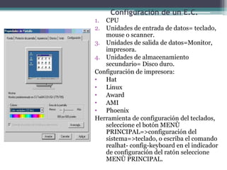 Configuración de un E.C.
1. CPU
2. Unidades de entrada de datos= teclado,
mouse o scanner.
3. Unidades de salida de datos=Monitor,
impresora.
4. Unidades de almacenamiento
secundario= Disco duro.
Configuración de impresora:
• Hat
• Linux
• Award
• AMI
• Phoenix
Herramienta de configuración del teclados,
seleccione el botón MENÙ
PRINCIPAL=>configuración del
sistema=>teclado, o escriba el comando
realhat- config-keyboard en el indicador
de configuración del ratón seleccione
MENÙ PRINCIPAL.
 