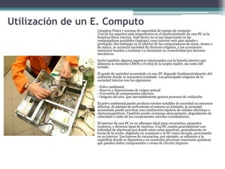 Utilización de un E. Computo
Limpieza Física y normas de seguridad de equipo de computo
Uno de los aspectos más importantes en el mantenimiento de una PC es la
limpieza física interior. Este factor no es tan importante en las
computadoras portátiles (laptops), cuyo interior está más aislado y
protegido. Sin embargo en el interior de las computadoras de mesa, clones o
de marca, se acumula suciedad de diversos orígenes, y los conectores
interiores tienden a oxidarse o a disminuir su conectividad por factores
mecánicos.
Incluí también algunos aspectos relacionados con la batería interior que
alimenta la memoria CMOS y el reloj de la tarjeta madre, así como del
teclado.
El grado de suciedad acumulado en una PC depende fundamentalmente del
ambiente donde se encuentra instalada. Los principales orígenes de la
suciedad interior son los siguientes:
- Polvo ambiental
- Huevos y deposiciones de origen animal
- Corrosión de componentes internos
- Oxígeno del aire, que inevitablemente genera procesos de oxidación
El polvo ambiental puede producir niveles notables de suciedad en entornos
abiertos. Si además de polvoriento el entorno es húmedo, la suciedad
acumulada puede provocar una conducción espúrea de señales eléctricas o
electromagnéticas. También puede ocasionar atascamiento, degradación de
velocidad o ruido de los componentes móviles (ventiladores).
El interior de una PC es un albergue ideal para cucarachas, pequeños
roedores, y diversos tipos de insectos. Una PC cuenta generalmente con
infinidad de aberturas por donde estos entes penetran, generalmente en
horas de la noche, eligiendo en ocasiones a la PC como morada, procreando
en su interior. Los huevos de cucarachas, por ejemplo, se adhieren a la
superficie donde se depositan y en ocasiones provocan reacciones químicas
que pueden dañar componentes o venas de circuito impreso
 