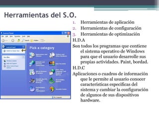 Herramientas del S.O.
1. Herramientas de aplicación
2. Herramientas de configuración
3. Herramientas de optimización
H.D.A
Son todos los programas que contiene
el sistema operativo de Windows
para que el usuario desarrolle sus
propias actividades. Paint, bordad.
H.D.C
Aplicaciones o cuadros de información
que le permite al usuario conocer
características especificas del
sistema y cambiar la configuración
de algunos de sus dispositivos
hardware.
 