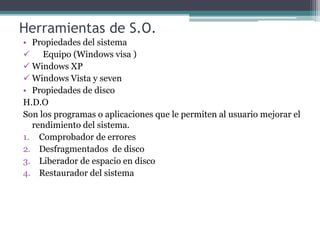 Herramientas de S.O.
• Propiedades del sistema
 Equipo (Windows visa )
 Windows XP
 Windows Vista y seven
• Propiedades de disco
H.D.O
Son los programas o aplicaciones que le permiten al usuario mejorar el
rendimiento del sistema.
1. Comprobador de errores
2. Desfragmentados de disco
3. Liberador de espacio en disco
4. Restaurador del sistema
 