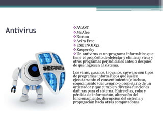 Antivirus
AVAST
McAfee
Norton
Avira Free
ESETNOD32
Kaspersky
Un antivirus es un programa informático que
tiene el propósito de detectar y eliminar virus y
otros programas perjudiciales antes o después
de que ingresen al sistema.
Los virus, gusanos, troyanos, spyware son tipos
de programas informáticos que suelen
ejecutarse sin el consentimiento (e incluso,
conocimiento) del usuario o propietario de un
ordenador y que cumplen diversas funciones
dañinas para el sistema. Entre ellas, robo y
pérdida de información, alteración del
funcionamiento, disrupción del sistema y
propagación hacia otras computadoras.
 
